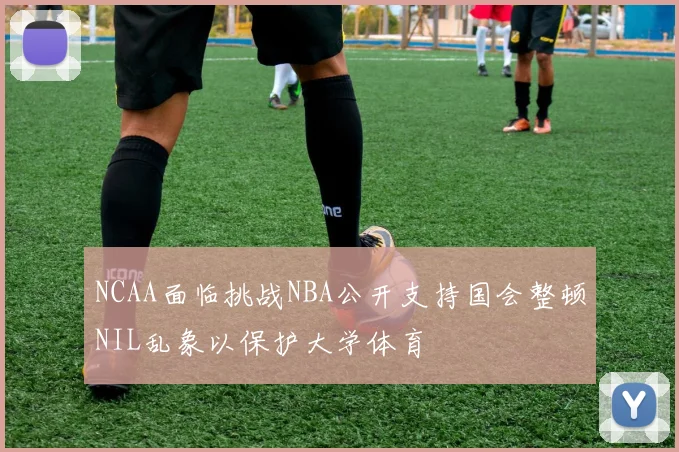 NCAA面临挑战NBA公开支持国会整顿NIL乱象以保护大学体育