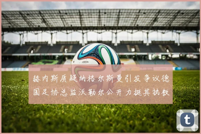 赫内斯质疑纳格尔斯曼引发争议德国足协总监沃勒尔公开力挺其执教表现