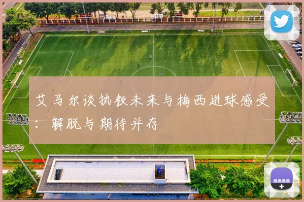 艾马尔谈执教未来与梅西进球感受：解脱与期待并存