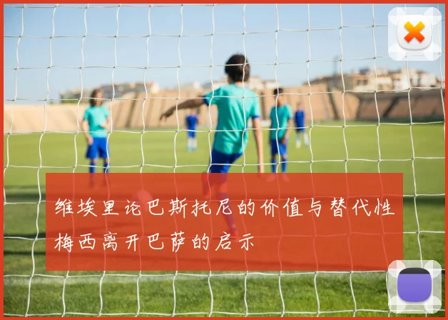 维埃里论巴斯托尼的价值与替代性梅西离开巴萨的启示