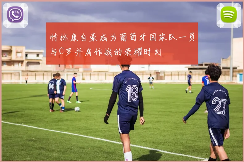 特林康自豪成为葡萄牙国家队一员与C罗并肩作战的荣耀时刻