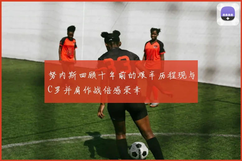 努内斯回顾十年前的艰辛历程现与C罗并肩作战倍感荣幸