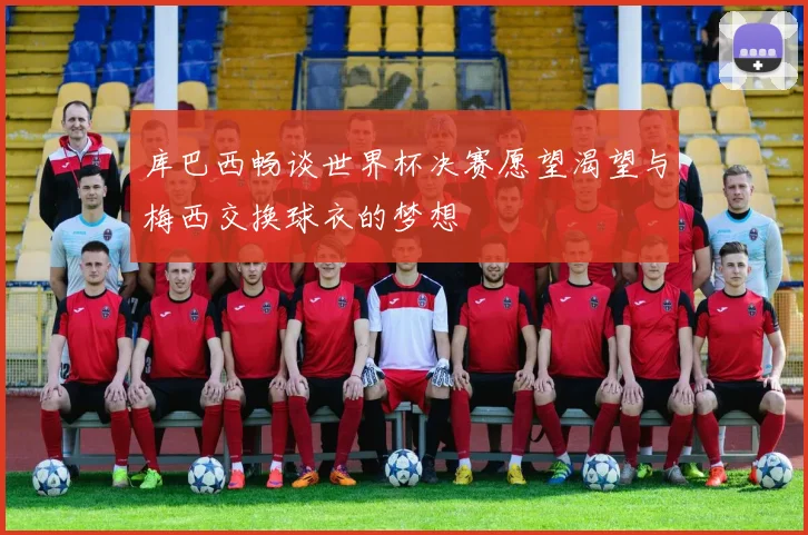 库巴西畅谈世界杯决赛愿望渴望与梅西交换球衣的梦想