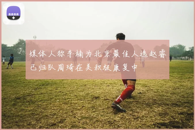 媒体人称李楠为北京最佳人选赵睿已归队周琦在美积极康复中