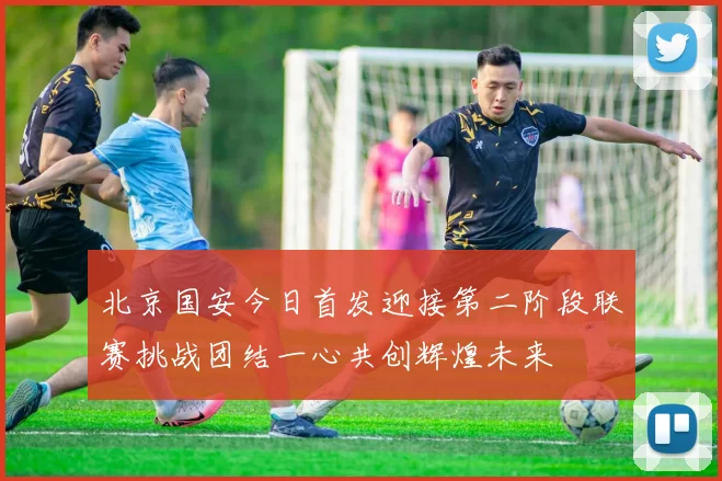 北京国安今日首发迎接第二阶段联赛挑战团结一心共创辉煌未来