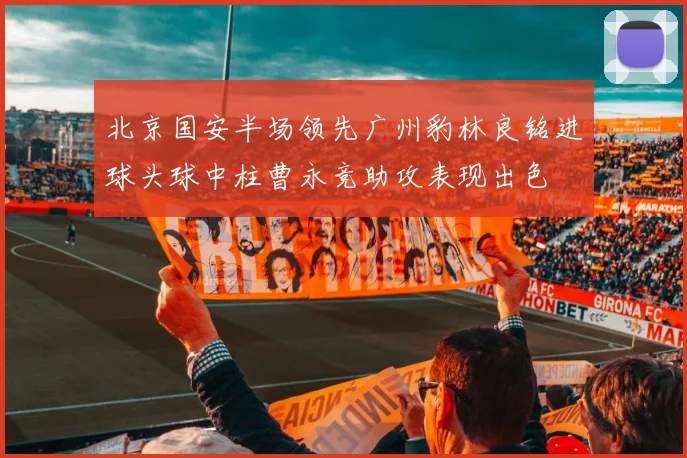 北京国安半场领先广州豹林良铭进球头球中柱曹永竞助攻表现出色