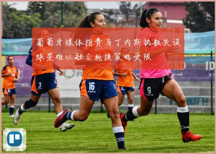 葡萄牙媒体指责马丁内斯执教失误球星难以融合轮换策略受限