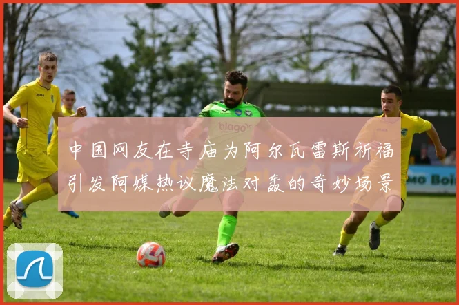 中国网友在寺庙为阿尔瓦雷斯祈福引发阿媒热议魔法对轰的奇妙场景