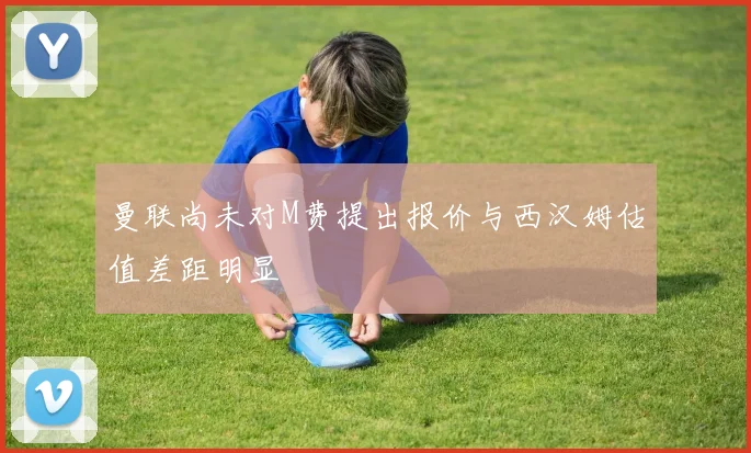 曼联尚未对M费提出报价与西汉姆估值差距明显
