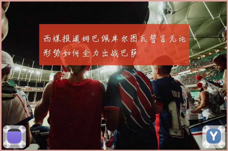 西媒报道姆巴佩库尔图瓦誓言无论形势如何全力出战巴萨
