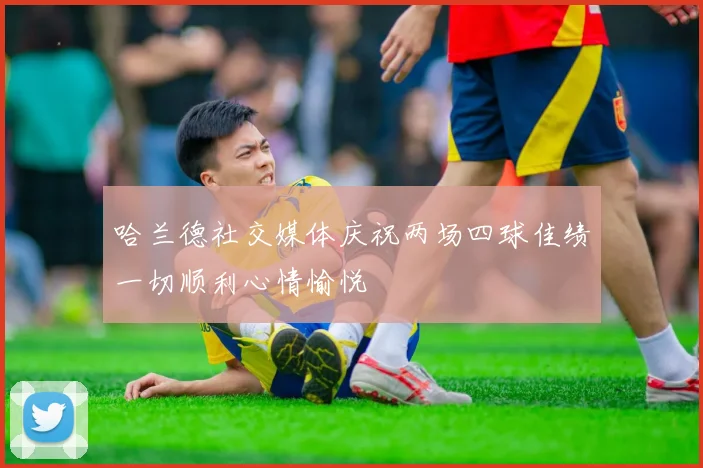 哈兰德社交媒体庆祝两场四球佳绩一切顺利心情愉悦