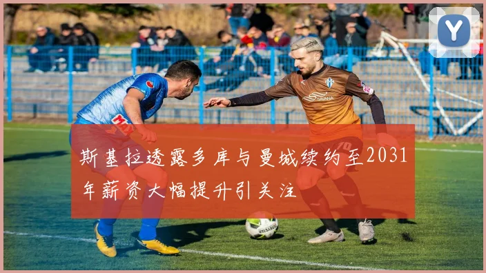 斯基拉透露多库与曼城续约至2031年薪资大幅提升引关注