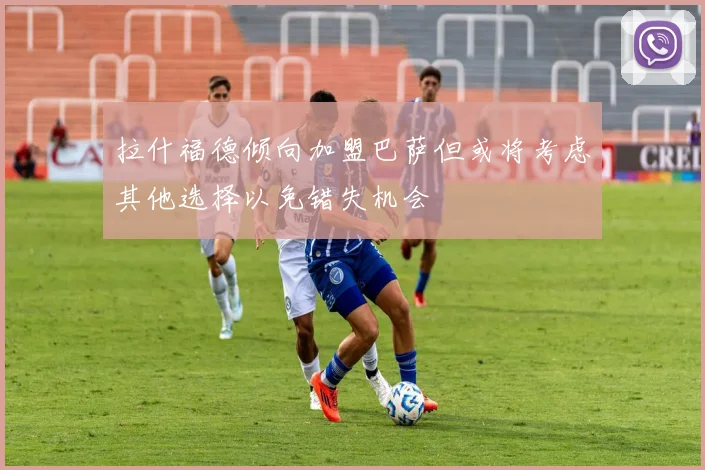 拉什福德倾向加盟巴萨但或将考虑其他选择以免错失机会