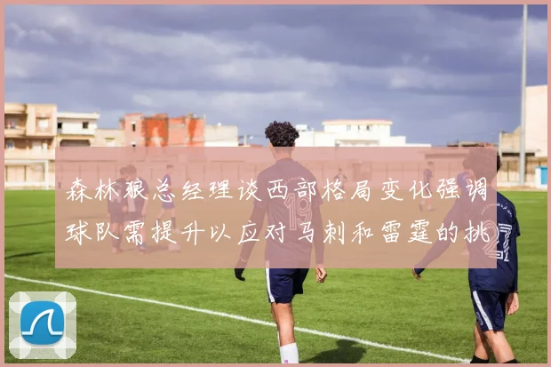 森林狼总经理谈西部格局变化强调球队需提升以应对马刺和雷霆的挑战