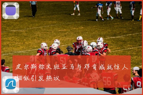 皮尔斯称文班亚马与邓肯成就惊人相似引发热议
