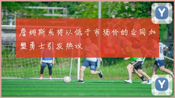 詹姆斯或将以低于市场价的合同加盟勇士引发热议