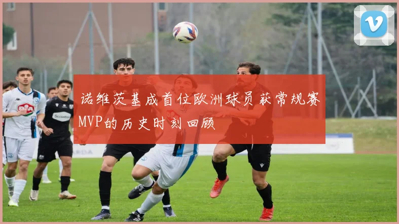 诺维茨基成首位欧洲球员获常规赛MVP的历史时刻回顾