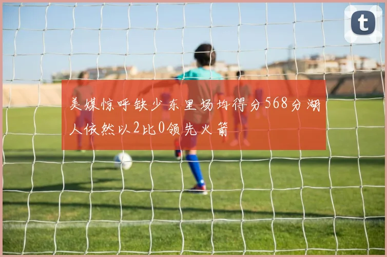 美媒惊呼缺少东里场均得分568分湖人依然以2比0领先火箭