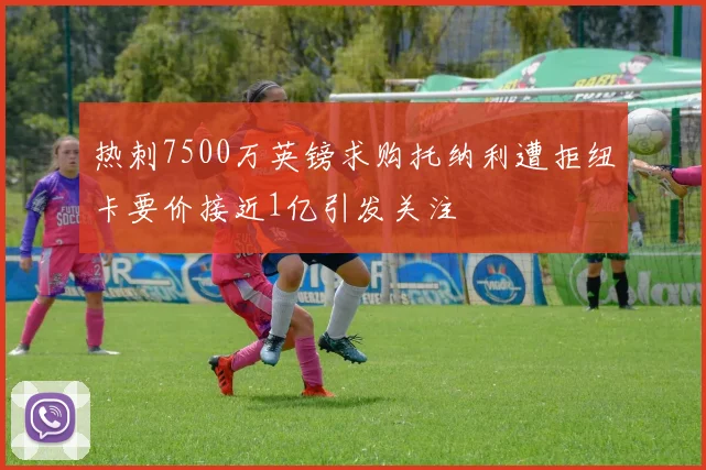 热刺7500万英镑求购托纳利遭拒纽卡要价接近1亿引发关注
