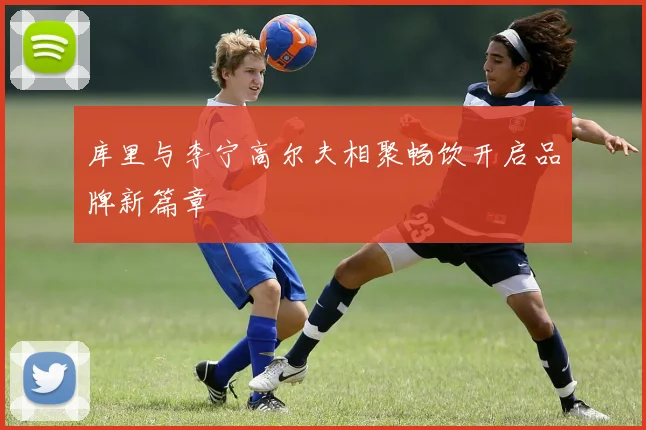库里与李宁高尔夫相聚畅饮开启品牌新篇章