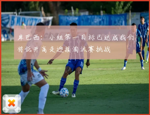 库巴西：小组第一目标已达成我们将低开高走迎接淘汰赛挑战