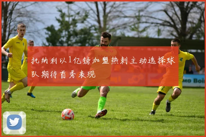 托纳利以1亿镑加盟热刺主动选择球队期待首秀表现