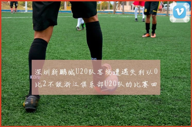 深圳新鹏城U20队客场遭遇失利以0比2不敌浙江俱乐部U20队的比赛回顾